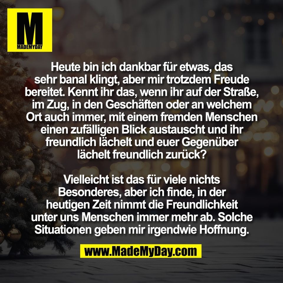 Heute bin ich dankbar für etwas, das<br />
sehr banal klingt, aber mir trotzdem Freude<br />
bereitet. Kennt ihr das, wenn ihr auf der Straße,<br />
im Zug, in den Geschäften oder an welchem<br />
Ort auch immer, mit einem fremden Menschen<br />
einen zufälligen Blick austauscht und ihr<br />
freundlich lächelt und euer Gegenüber<br />
lächelt freundlich zurück?<br />
<br />
Vielleicht ist das für viele nichts<br />
Besonderes, aber ich finde, in der<br />
heutigen Zeit nimmt die Freundlichkeit<br />
unter uns Menschen immer mehr ab. Solche<br />
Situationen geben mir irgendwie Hoffnung.