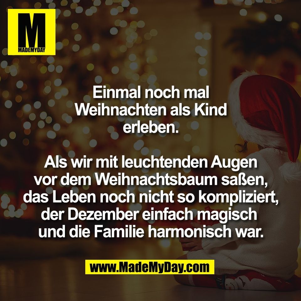 Einmal noch mal<br />
Weihnachten als Kind<br />
erleben.<br />
<br />
Als wir mit leuchtenden Augen<br />
vor dem Weihnachtsbaum saßen,<br />
das Leben noch nicht so kompliziert,<br />
der Dezember einfach magisch <br />
und die Familie harmonisch war.