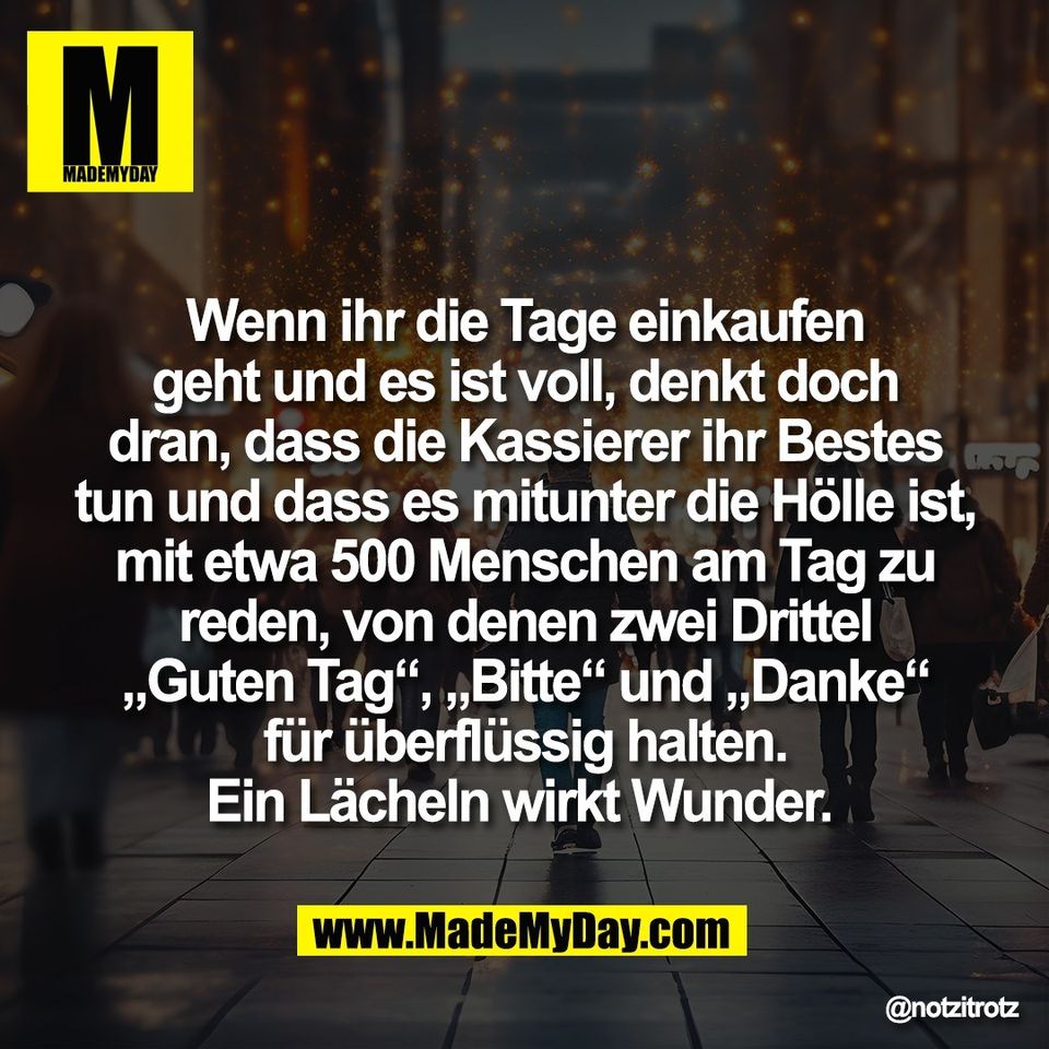 Wenn ihr die Tage einkaufen<br />
geht und es ist voll, denkt doch<br />
dran, dass die Kassierer ihr Bestes<br />
tun und dass es mitunter die Hölle ist,<br />
mit etwa 500 Menschen am Tag zu<br />
reden, von denen zwei Drittel<br />
„Guten Tag“, „Bitte“ und „Danke“<br />
für überflüssig halten.<br />
Ein Lächeln wirkt Wunder.
