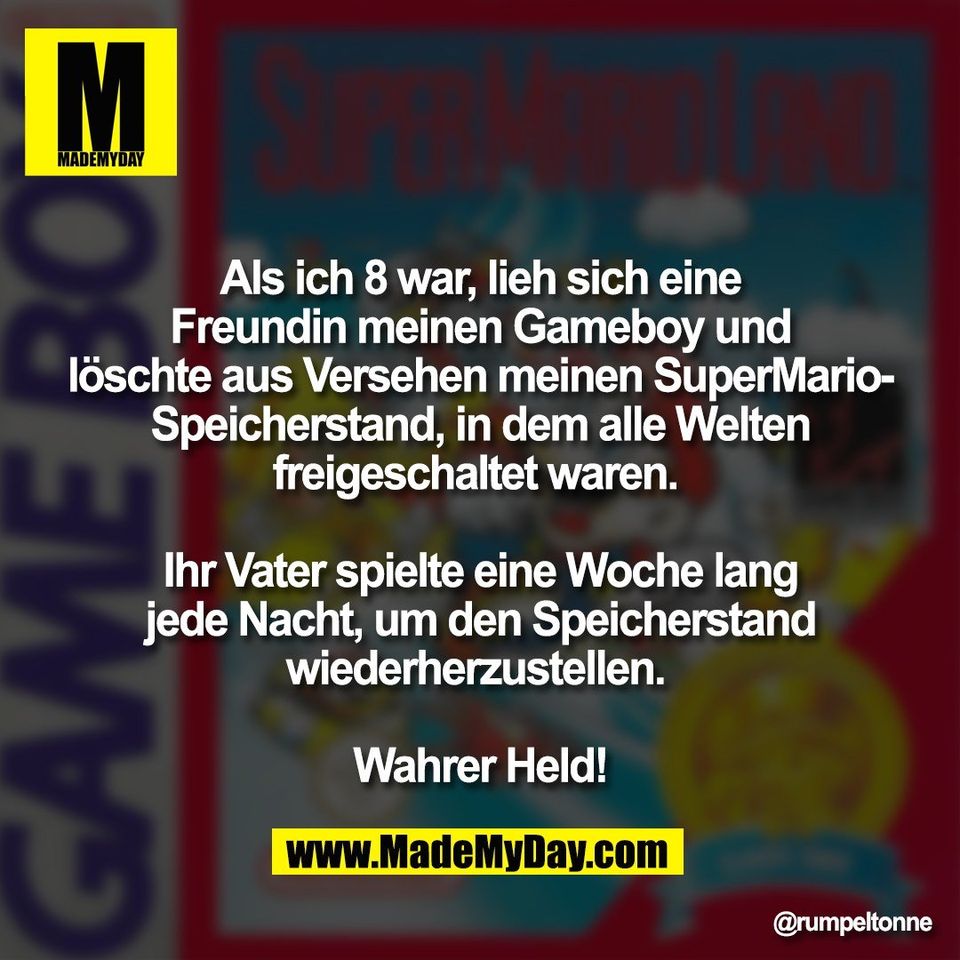 Als ich 8 war, lieh sich eine<br />
Freundin meinen Gameboy und<br />
löschte aus Versehen meinen SuperMario-<br />
Speicherstand, in dem alle Welten<br />
freigeschaltet waren. <br />
<br />
Ihr Vater spielte eine Woche lang<br />
jede Nacht, um den Speicherstand<br />
wiederherzustellen. <br />
<br />
Wahrer Held!