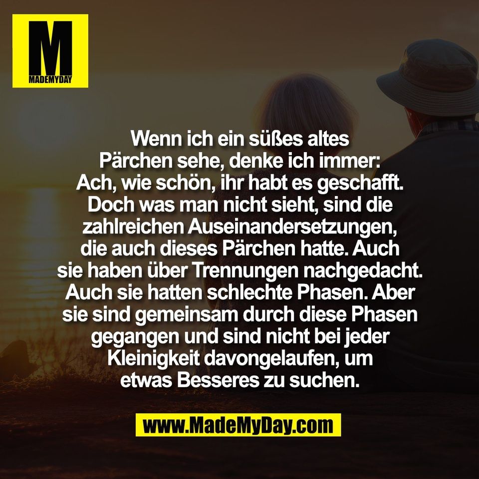 Wenn ich ein süßes altes<br />
Pärchen sehe, denke ich immer:<br />
Ach, wie schön, ihr habt es geschafft.<br />
Doch was man nicht sieht, sind die<br />
zahlreichen Auseinandersetzungen,<br />
die auch dieses Pärchen hatte. Auch<br />
sie haben über Trennungen nachgedacht.<br />
Auch sie hatten schlechte Phasen. Aber<br />
sie sind gemeinsam durch diese Phasen<br />
gegangen und sind nicht bei jeder<br />
Kleinigkeit davongelaufen, um<br />
etwas Besseres zu suchen.