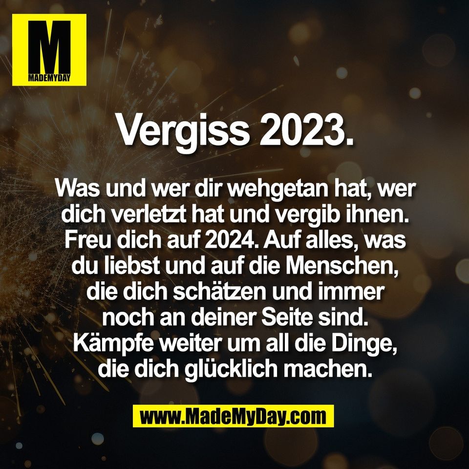 Vergiss 2023.<br />
<br />
Was und wer dir wehgetan hat, wer<br />
dich verletzt hat und vergib ihnen.<br />
Freu dich auf 2024. Auf alles, was<br />
du liebst und auf die Menschen,<br />
die dich schätzen und immer<br />
noch an deiner Seite sind.<br />
Kämpfe weiter um all die Dinge,<br />
die dich glücklich machen.