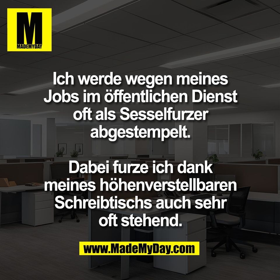 Ich werde wegen meines<br />
Jobs im öffentlichen Dienst<br />
oft als Sesselfurzer<br />
abgestempelt.<br />
<br />
Dabei furze ich dank<br />
meines höhenverstellbaren<br />
Schreibtischs auch sehr<br />
oft stehend.
