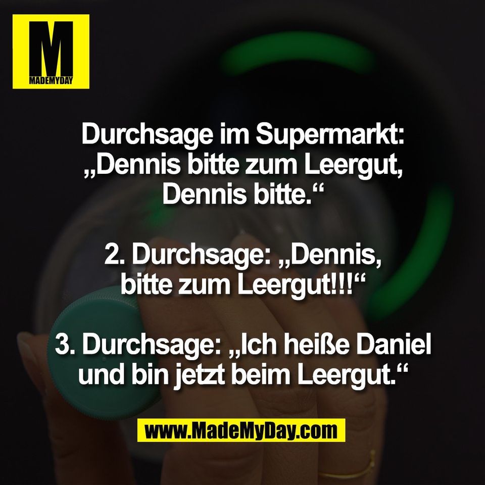 Durchsage im Supermarkt:<br />
„Dennis bitte zum Leergut,<br />
Dennis bitte.“<br />
<br />
2. Durchsage: „Dennis,<br />
bitte zum Leergut!!!“<br />
<br />
3. Durchsage: „Ich heiße Daniel<br />
und bin jetzt beim Leergut.“