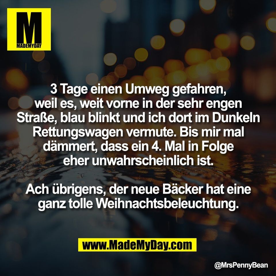 3 Tage einen Umweg gefahren,<br />
weil es, weit vorne in der sehr engen<br />
Straße, blau blinkt und ich dort im Dunkeln<br />
Rettungswagen vermute. Bis mir mal<br />
dämmert, dass ein 4. Mal in Folge<br />
eher unwahrscheinlich ist.<br />
<br />
Ach übrigens, der neue Bäcker hat eine<br />
ganz tolle Weihnachtsbeleuchtung.