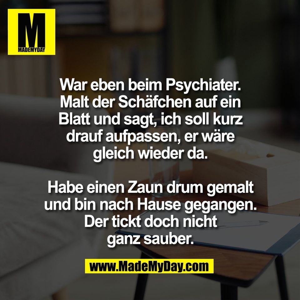 War eben beim Psychiater.<br />
Malt der Schäfchen auf ein<br />
Blatt und sagt, ich soll kurz<br />
drauf aufpassen, er wäre<br />
gleich wieder da.<br />
<br />
Habe einen Zaun drum gemalt<br />
und bin nach Hause gegangen.<br />
Der tickt doch nicht<br />
ganz sauber.
