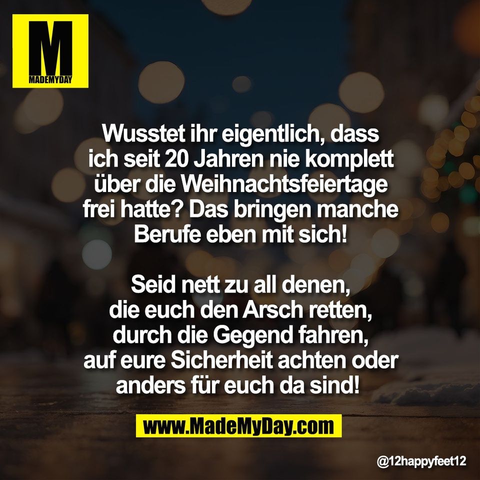 Wusstet ihr eigentlich, dass<br />
ich seit 20 Jahren nie komplett<br />
über die Weihnachtsfeiertage<br />
frei hatte? Das bringen manche<br />
Berufe eben mit sich!<br />
<br />
Seid nett zu all denen,<br />
die euch den Arsch retten,<br />
durch die Gegend fahren,<br />
auf eure Sicherheit achten oder<br />
anders für euch da sind!
