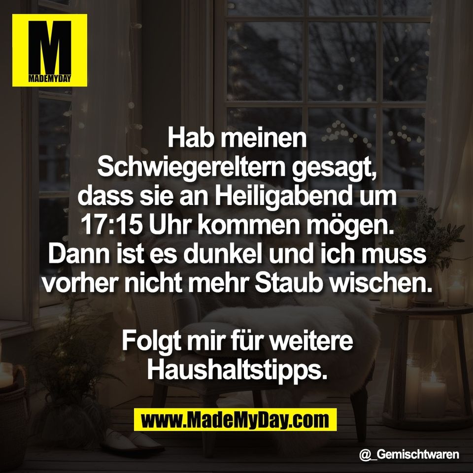 Hab meinen<br />
Schwiegereltern gesagt,<br />
dass sie an Heiligabend um<br />
17:15 Uhr kommen mögen.<br />
Dann ist es dunkel und ich muss<br />
vorher nicht mehr Staub wischen.<br />
<br />
Folgt mir für weitere<br />
Haushaltstipps.
