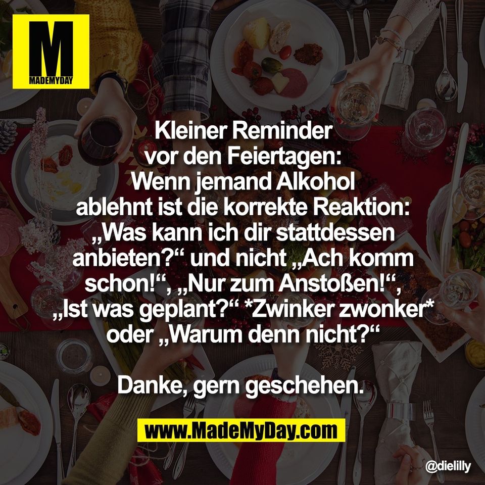 Kleiner Reminder<br />
vor den Feiertagen:<br />
Wenn jemand Alkohol<br />
ablehnt ist die korrekte Reaktion:<br />
„Was kann ich dir stattdessen<br />
anbieten?“ und nicht „Ach komm<br />
schon!“, „Nur zum Anstoßen!“,<br />
„Ist was geplant?“ *Zwinker zwonker*<br />
oder „Warum denn nicht?“<br />
<br />
Danke, gern geschehen.