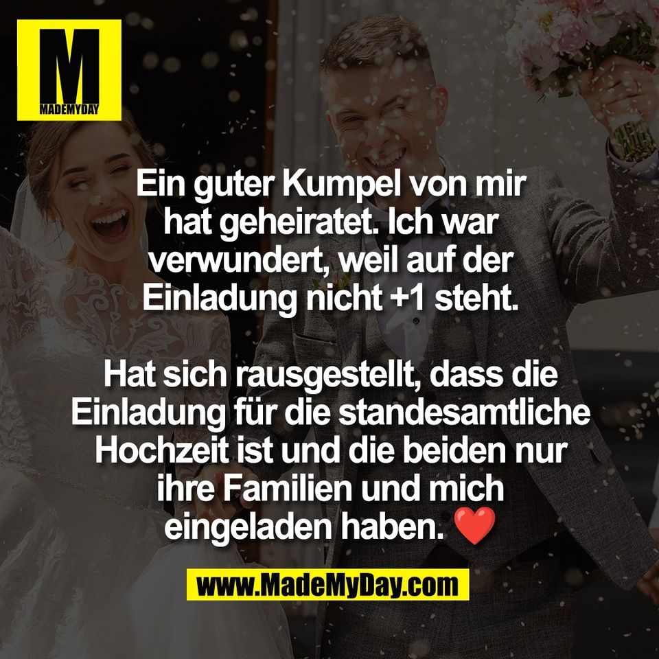 Ein guter Kumpel von mir<br />
hat geheiratet. Ich war<br />
verwundert, weil auf der<br />
Einladung nicht +1 steht.<br />
<br />
Hat sich rausgestellt, dass die<br />
Einladung für die standesamtliche<br />
Hochzeit ist und die beiden nur<br />
ihre Familien und mich<br />
eingeladen haben. ❤️