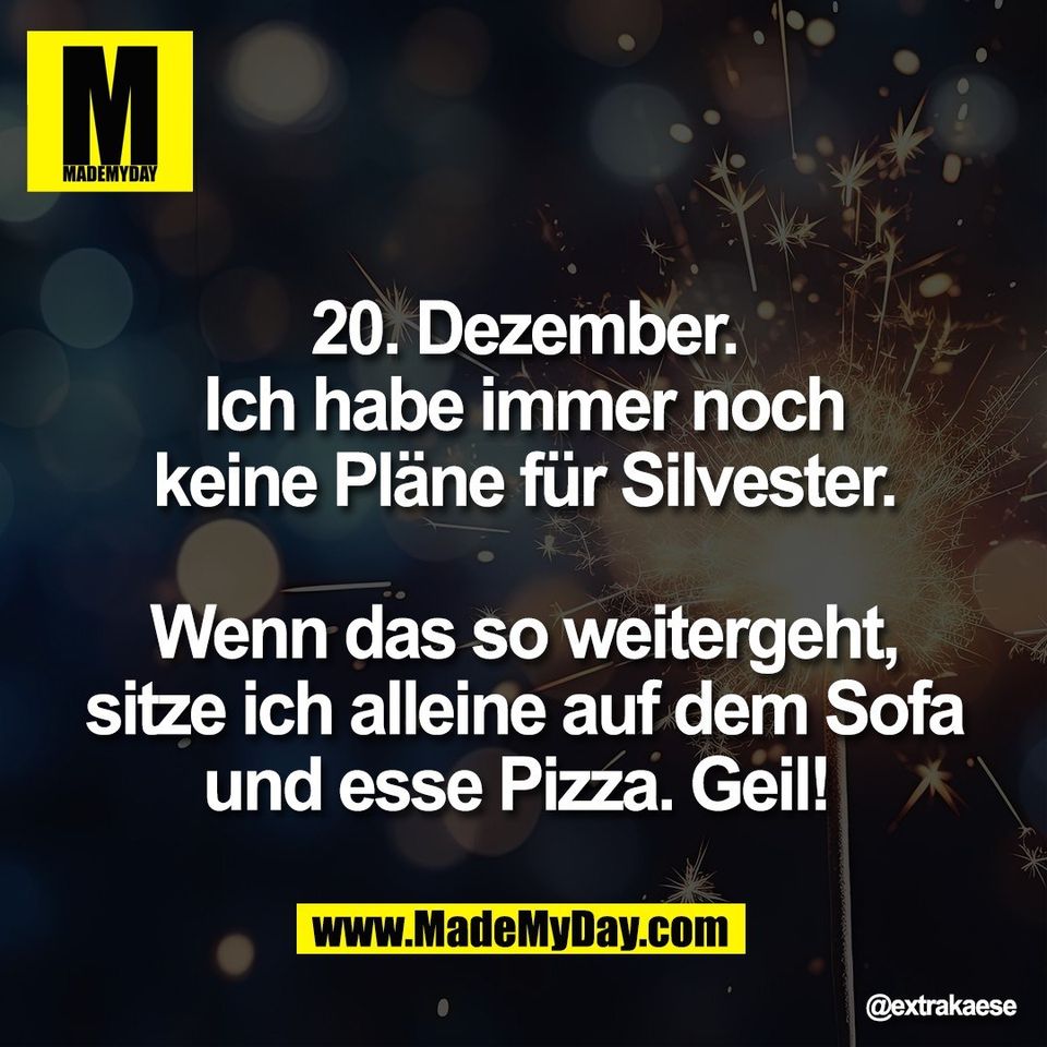 20. Dezember.<br />
Ich habe immer noch<br />
keine Pläne für Silvester.<br />
<br />
Wenn das so weitergeht,<br />
sitze ich alleine auf dem Sofa<br />
und esse Pizza. Geil!