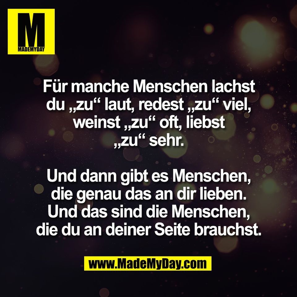 Für manche Menschen lachst<br />
du „zu“ laut, redest „zu“ viel,<br />
weinst „zu“ oft, liebst<br />
„zu“ sehr.<br />
<br />
Und dann gibt es Menschen,<br />
die genau das an dir lieben.<br />
Und das sind die Menschen,<br />
die du an deiner Seite brauchst.