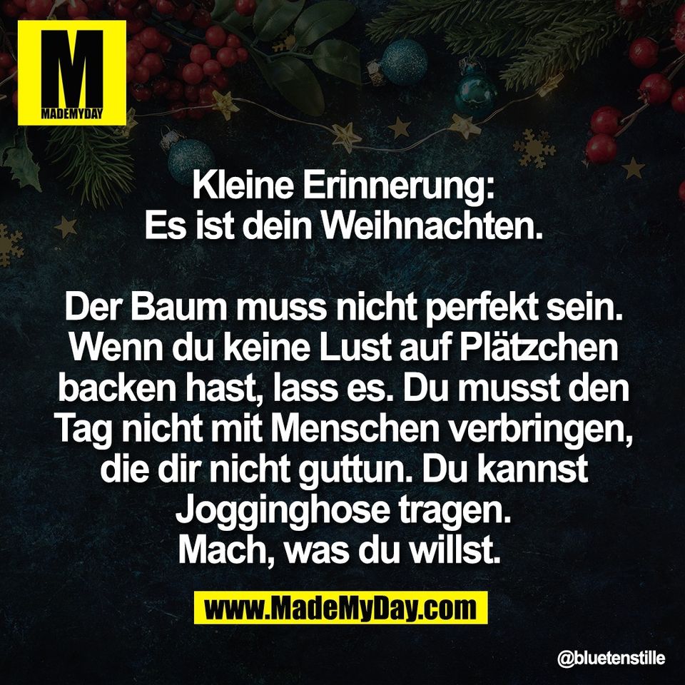 Kleine Erinnerung:<br />
Es ist dein Weihnachten.<br />
<br />
Der Baum muss nicht perfekt sein.<br />
Wenn du keine Lust auf Plätzchen<br />
backen hast, lass es. Du musst den<br />
Tag nicht mit Menschen verbringen,<br />
die dir nicht guttun. Du kannst<br />
Jogginghose tragen.<br />
Mach, was du willst.