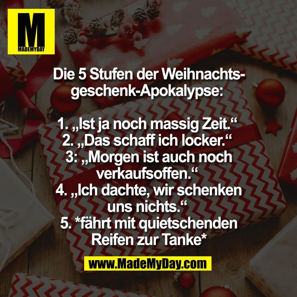 Die 5 Stufen der Weihnachts-<br />
geschenk-Apokalypse: <br />
<br />
1. „Ist ja noch massig Zeit.“ <br />
2. „Das schaff ich locker.“ <br />
3: „Morgen ist auch noch<br />
verkaufsoffen.“ <br />
4. „Ich dachte, wir schenken<br />
uns nichts.“ <br />
5. *fährt mit quietschenden<br />
Reifen zur Tanke*