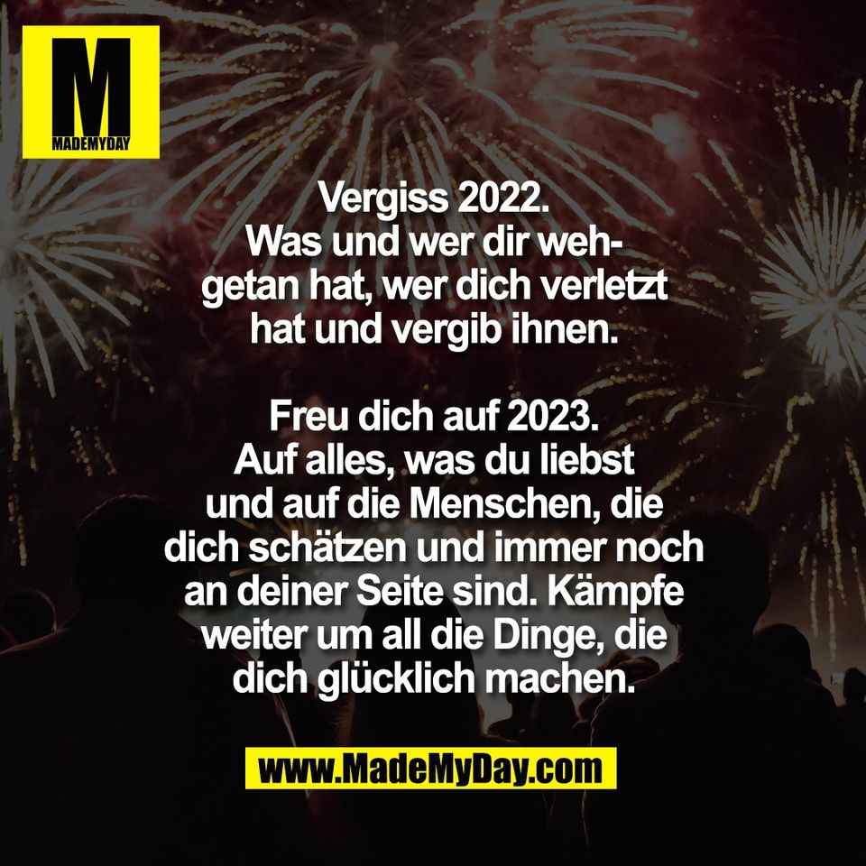 Vergiss 2022.<br />
Was und wer dir weh-<br />
getan hat, wer dich verletzt<br />
hat und vergib ihnen.<br />
<br />
Freu dich auf 2023.<br />
Auf alles, was du liebst<br />
und auf die Menschen, die<br />
dich schätzen und immer noch<br />
an deiner Seite sind. Kämpfe<br />
weiter um all die Dinge, die<br />
dich glücklich machen.