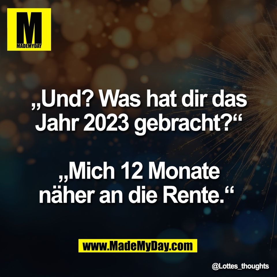 „Und? Was hat dir das<br />
Jahr 2023 gebracht?“<br />
<br />
„Mich 12 Monate<br />
näher an die Rente.“