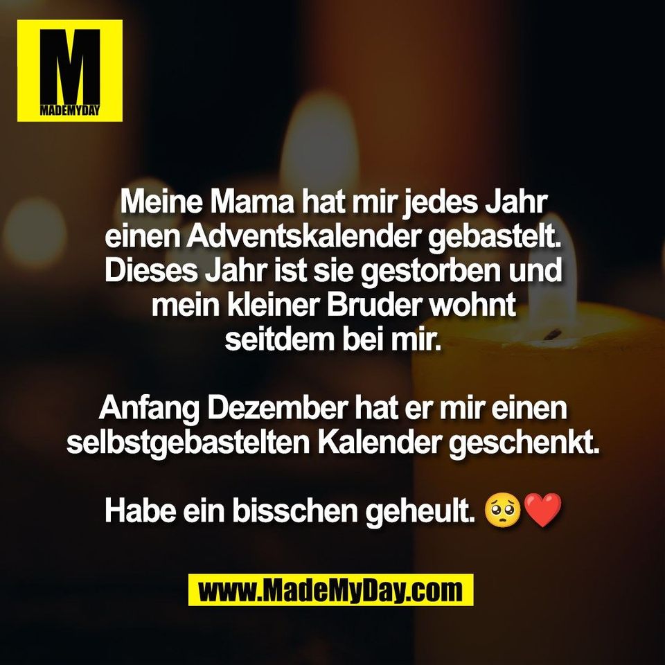 Meine Mama hat mir jedes Jahr<br />
einen Adventskalender gebastelt.<br />
Dieses Jahr ist sie gestorben und<br />
mein kleiner Bruder wohnt<br />
seitdem bei mir.<br />
<br />
Anfang Dezember hat er mir einen<br />
selbstgebastelten Kalender geschenkt.<br />
<br />
Habe ein bisschen geheult. 🥺❤️