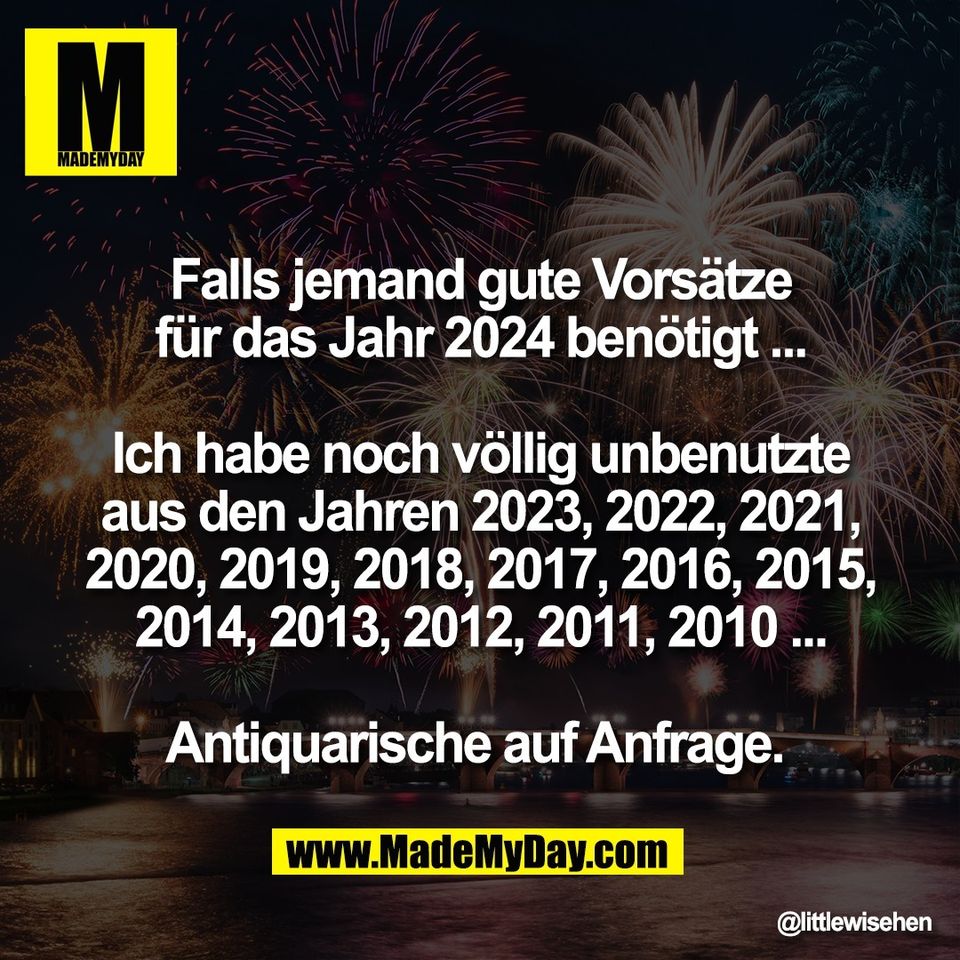 Falls jemand gute Vorsätze<br />
für das Jahr 2024 benötigt ...<br />
<br />
Ich habe noch völlig unbenutzte<br />
aus den Jahren 2023, 2022, 2021,<br />
2020, 2019, 2018, 2017, 2016, 2015,<br />
2014, 2013, 2012, 2011, 2010 ...<br />
<br />
Antiquarische auf Anfrage.