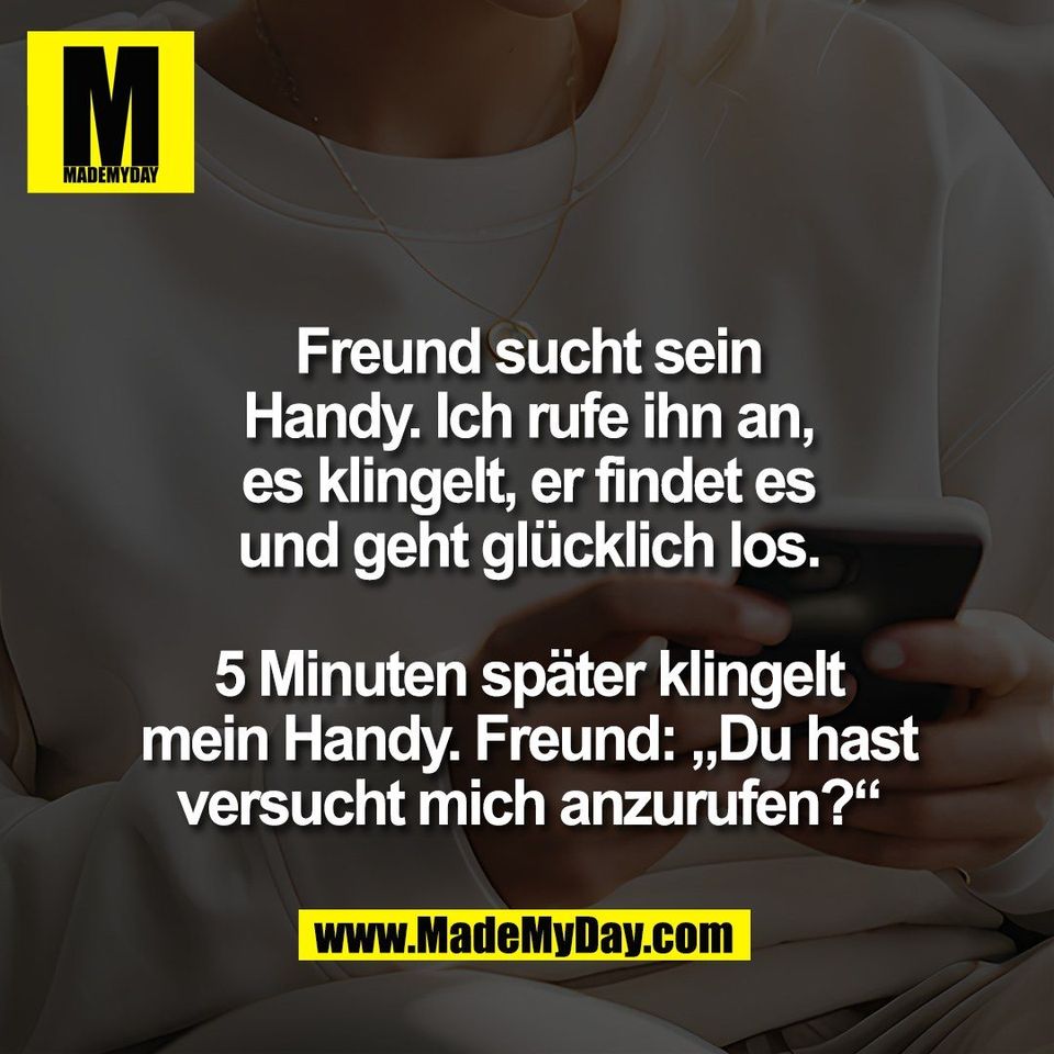 Freund sucht sein<br />
Handy. Ich rufe ihn an,<br />
es klingelt, er findet es<br />
und geht glücklich los.<br />
<br />
5 Minuten später klingelt<br />
mein Handy. Freund: „Du hast<br />
versucht mich anzurufen?“