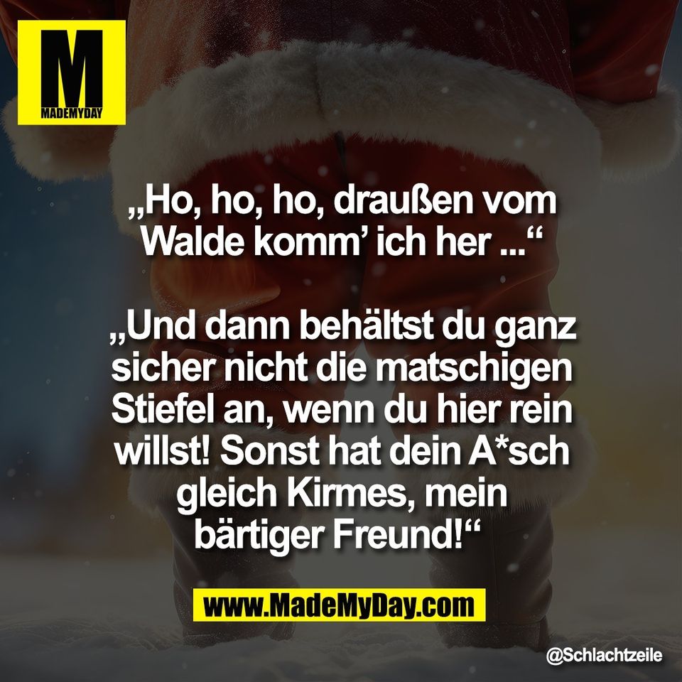 „Ho, ho, ho, draußen vom<br />
Walde komm’ ich her ...“<br />
<br />
„Und dann behältst du ganz<br />
sicher nicht die matschigen<br />
Stiefel an, wenn du hier rein<br />
willst! Sonst hat dein A*sch<br />
gleich Kirmes, mein<br />
bärtiger Freund!“