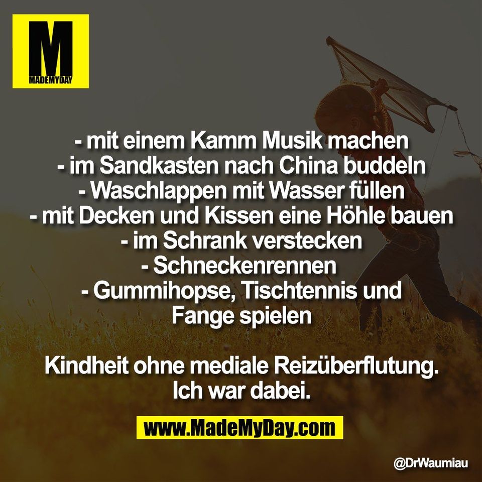 - mit einem Kamm Musik machen<br />
- im Sandkasten nach China buddeln<br />
- Waschlappen mit Wasser füllen<br />
- mit Decken und Kissen eine Höhle bauen<br />
- im Schrank verstecken<br />
- Schneckenrennen <br />
- Gummihopse, Tischtennis und<br />
Fange spielen<br />
<br />
Kindheit ohne mediale Reizüberflutung.<br />
Ich war dabei.