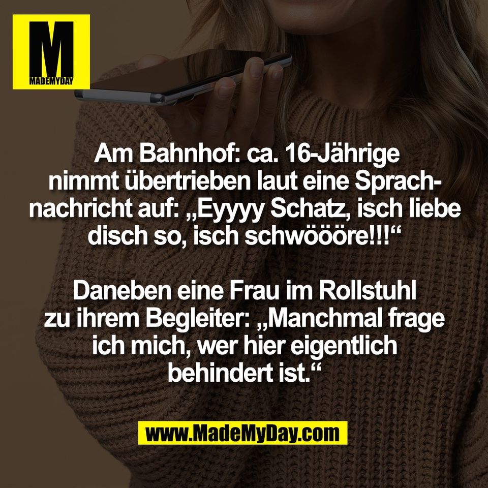 Am Bahnhof: ca. 16-Jährige<br />
nimmt übertrieben laut eine Sprach-<br />
nachricht auf: „Eyyyy Schatz, isch liebe<br />
disch so, isch schwöööre!!!“<br />
<br />
Daneben eine Frau im Rollstuhl<br />
zu ihrem Begleiter: „Manchmal frage<br />
ich mich, wer hier eigentlich<br />
behindert ist.“