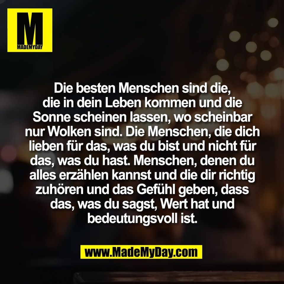 Die besten Menschen sind die,<br />
die in dein Leben kommen und die<br />
Sonne scheinen lassen, wo scheinbar<br />
nur Wolken sind. Die Menschen, die dich<br />
lieben für das, was du bist und nicht für<br />
das, was du hast. Menschen, denen du<br />
alles erzählen kannst und die dir richtig<br />
zuhören und das Gefühl geben, dass<br />
das, was du sagst, Wert hat und<br />
bedeutungsvoll ist.