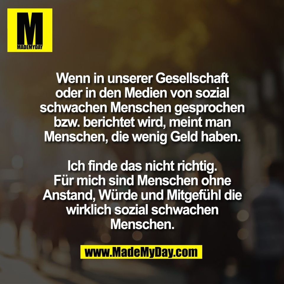 Wenn in unserer Gesellschaft<br />
oder in den Medien von sozial<br />
schwachen Menschen gesprochen<br />
bzw. berichtet wird, meint man<br />
Menschen, die wenig Geld haben.<br />
<br />
Ich finde das nicht richtig.<br />
Für mich sind Menschen ohne<br />
Anstand, Würde und Mitgefühl die<br />
wirklich sozial schwachen<br />
Menschen.