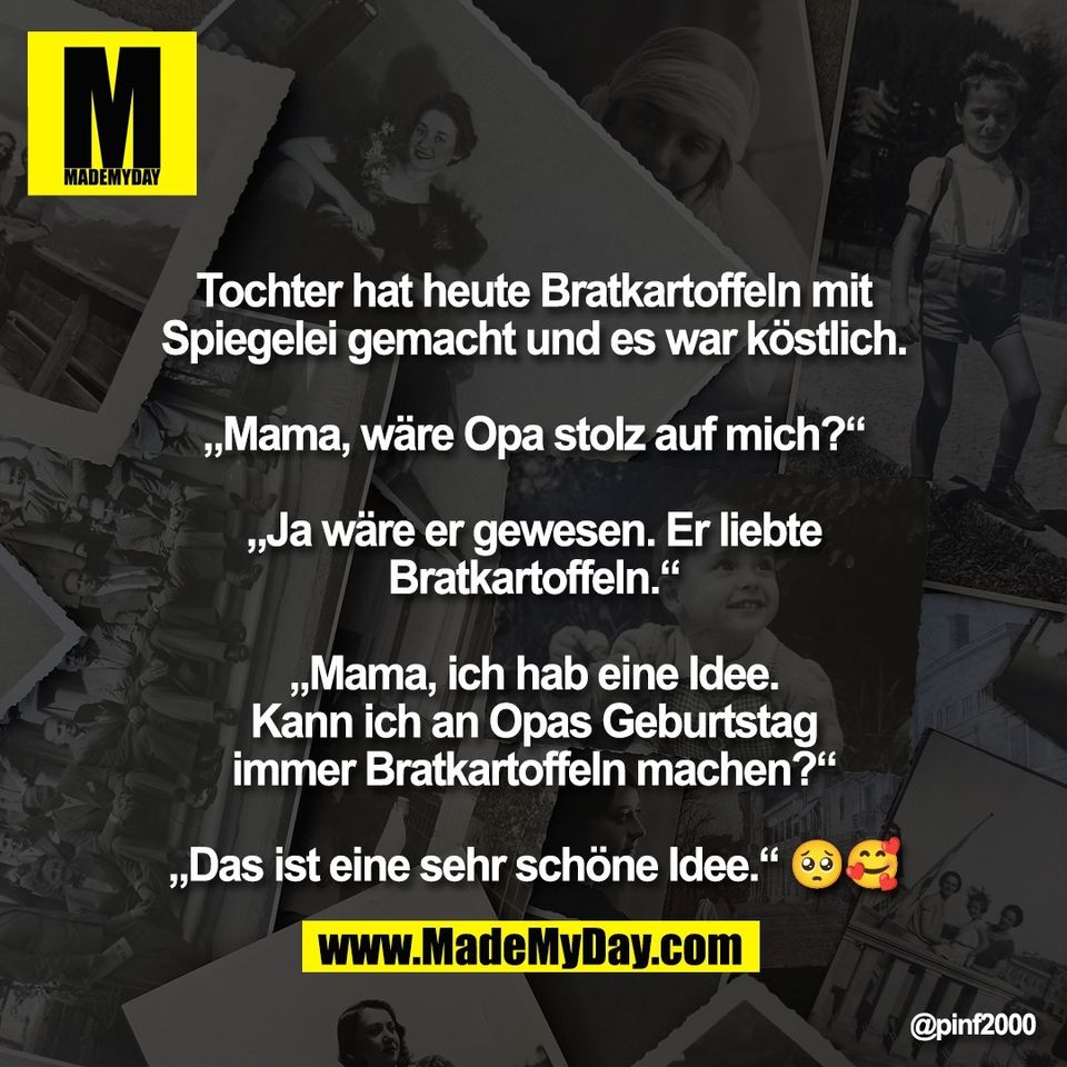 Tochter hat heute Bratkartoffeln mit<br />
Spiegelei gemacht und es war köstlich.<br />
<br />
„Mama, wäre Opa stolz auf mich?“<br />
<br />
„Ja wäre er gewesen. Er liebte<br />
Bratkartoffeln.“<br />
<br />
„Mama, ich hab eine Idee.<br />
Kann ich an Opas Geburtstag<br />
immer Bratkartoffeln machen?“<br />
<br />
„Das ist eine sehr schöne Idee.“ 🥺🥰