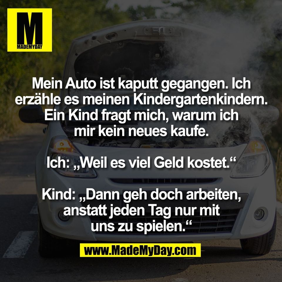 Mein Auto ist kaputt gegangen. Ich<br />
erzähle es meinen Kindergartenkindern.<br />
Ein Kind fragt mich, warum ich<br />
mir kein neues kaufe.<br />
<br />
Ich: „Weil es viel Geld kostet.“<br />
<br />
Kind: „Dann geh doch arbeiten,<br />
anstatt jeden Tag nur mit<br />
uns zu spielen.“