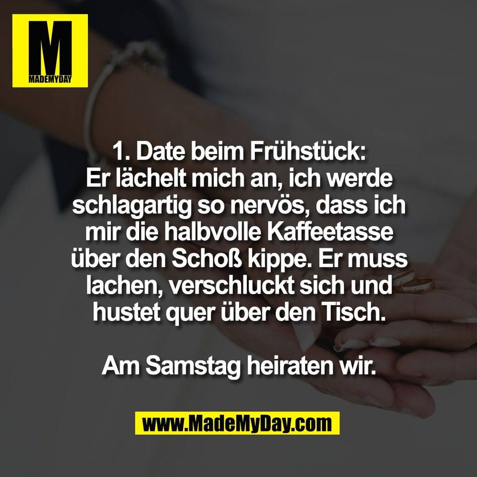 1. Date beim Frühstück:<br />
Er lächelt mich an, ich werde<br />
schlagartig so nervös, dass ich<br />
mir die halbvolle Kaffeetasse<br />
über den Schoß kippe. Er muss<br />
lachen, verschluckt sich und<br />
hustet quer über den Tisch.<br />
<br />
Am Samstag heiraten wir.