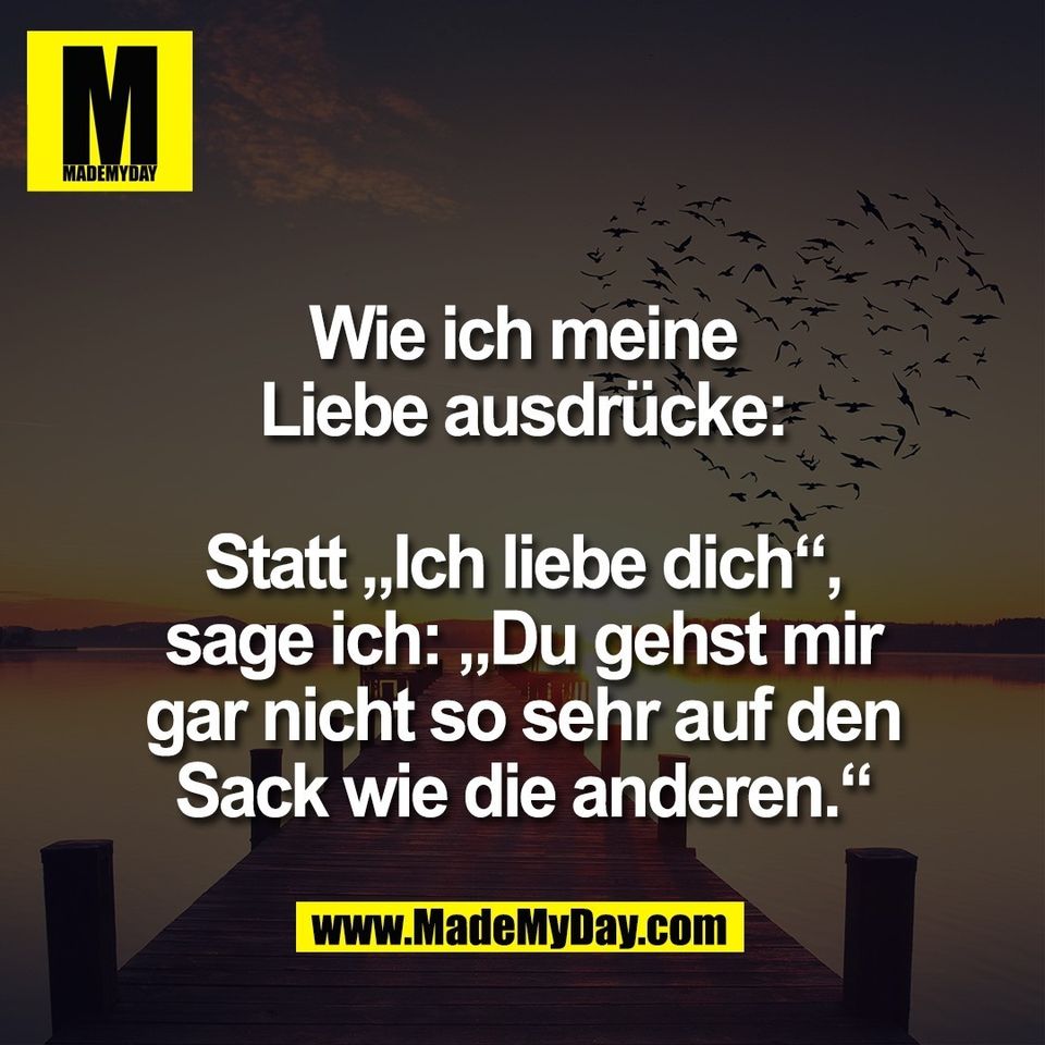 Wie ich meine<br />
Liebe ausdrücke:<br />
<br />
Statt „Ich liebe dich“,<br />
sage ich: „Du gehst mir<br />
gar nicht so sehr auf den<br />
Sack wie die anderen.“