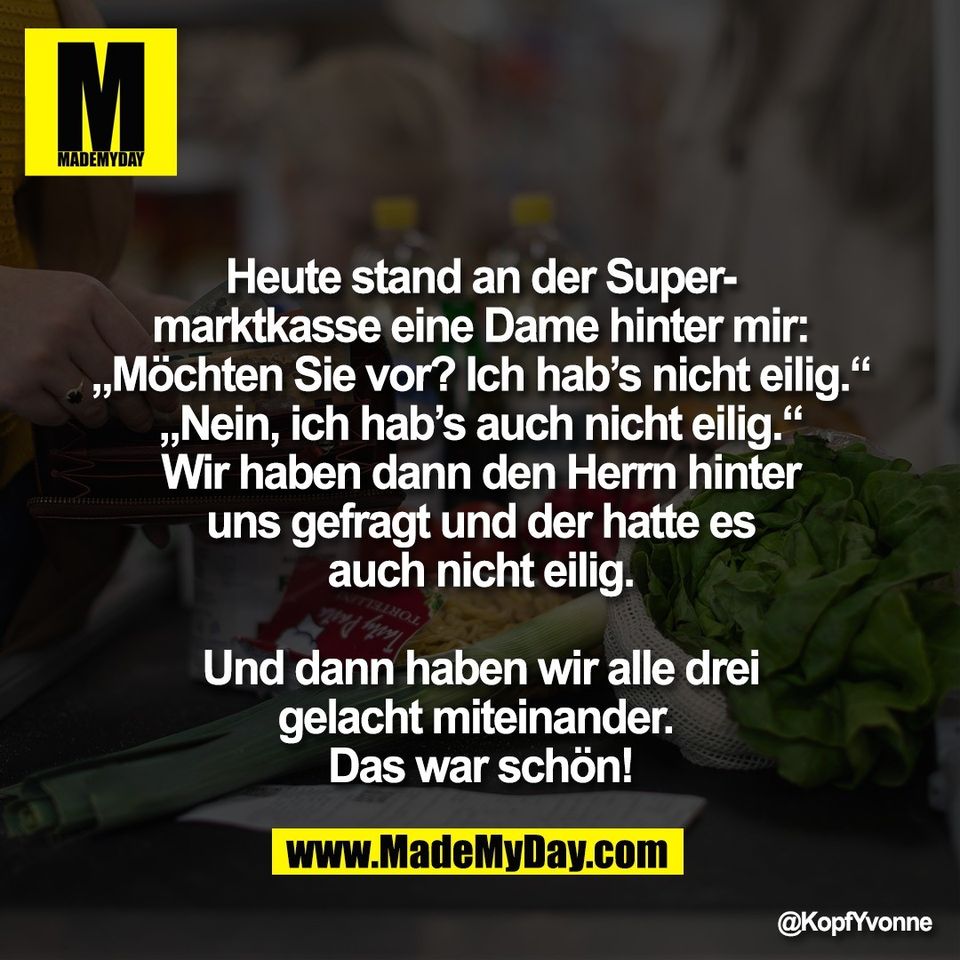 Heute stand an der Super-<br />
marktkasse eine Dame hinter mir:<br />
„Möchten Sie vor? Ich hab’s nicht eilig.“<br />
„Nein, ich hab’s auch nicht eilig.“<br />
Wir haben dann den Herrn hinter<br />
uns gefragt und der hatte es<br />
auch nicht eilig.<br />
<br />
Und dann haben wir alle drei<br />
gelacht miteinander. <br />
Das war schön!