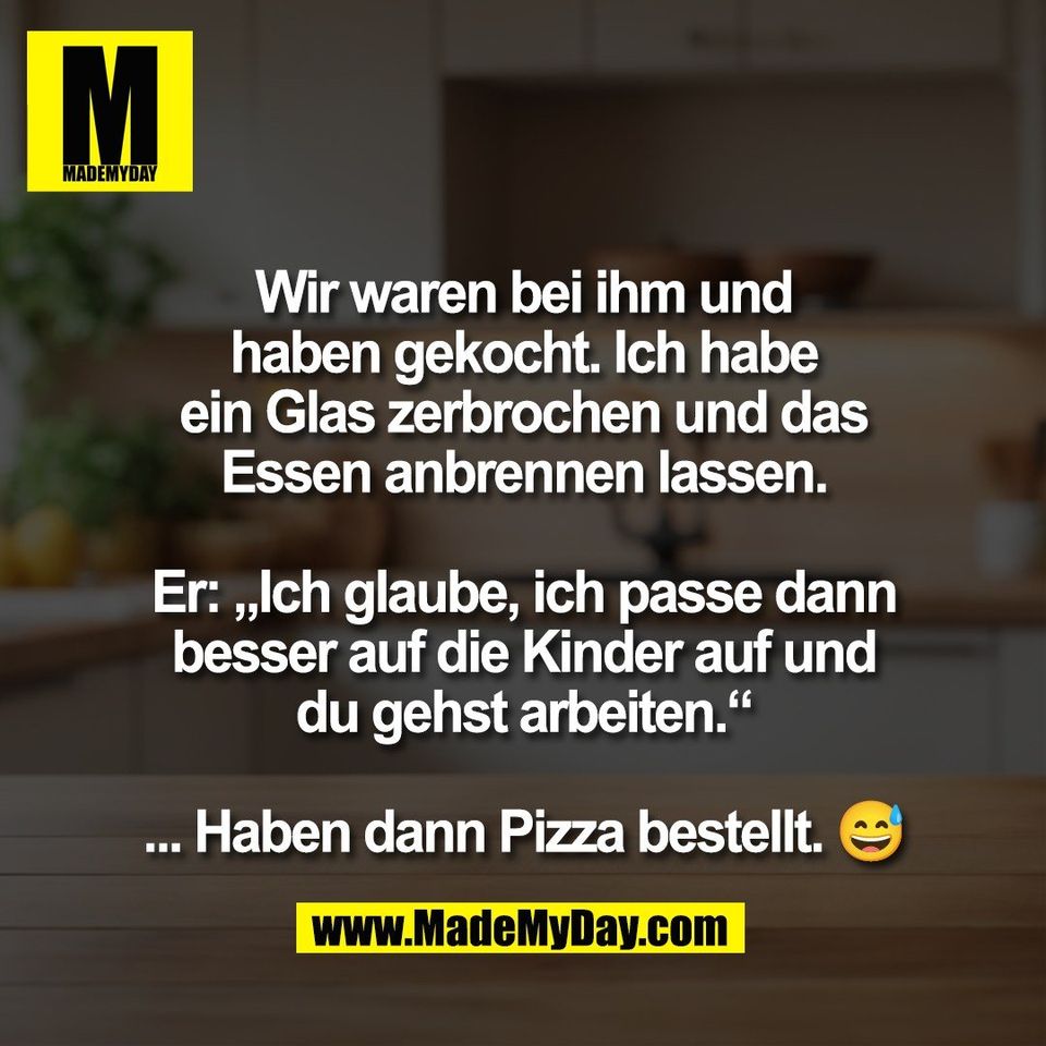 Wir waren bei ihm und<br />
haben gekocht. Ich habe<br />
ein Glas zerbrochen und das<br />
Essen anbrennen lassen.<br />
<br />
Er: „Ich glaube, ich passe dann<br />
besser auf die Kinder auf und<br />
du gehst arbeiten.“<br />
<br />
... Haben dann Pizza bestellt. 😅