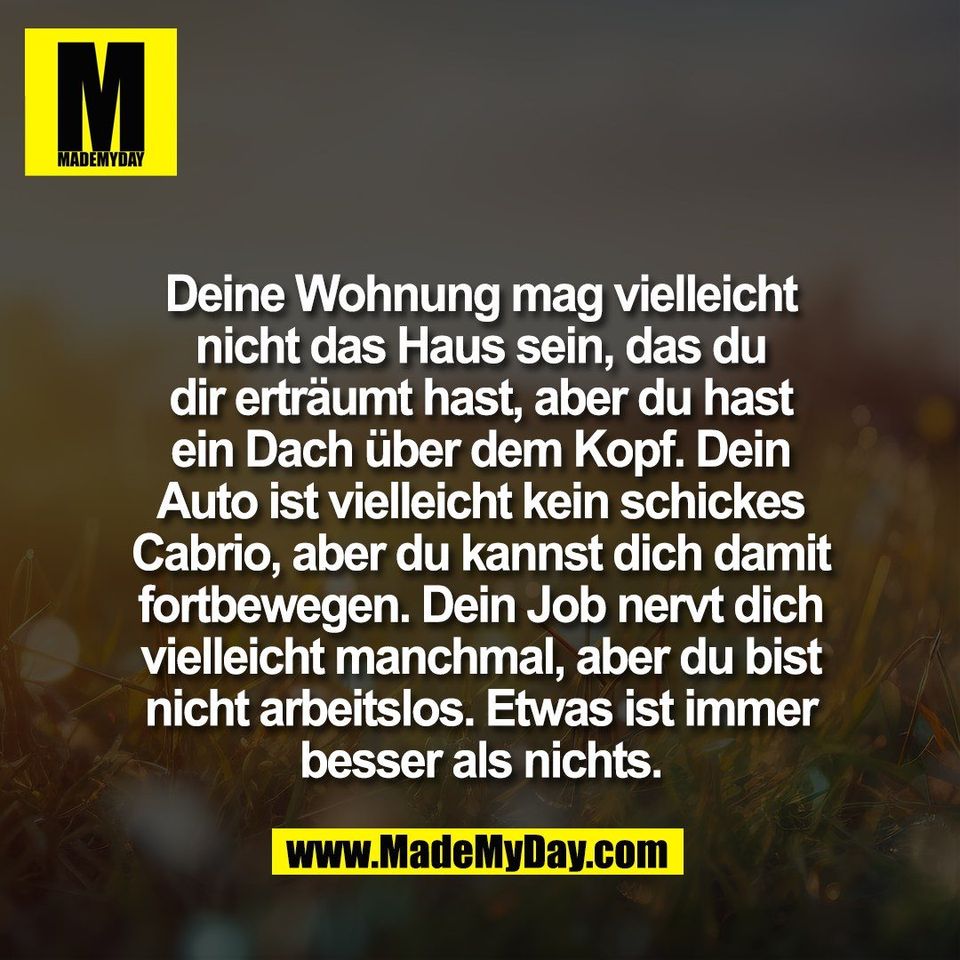 Deine Wohnung mag vielleicht<br />
nicht das Haus sein, das du<br />
dir erträumt hast, aber du hast<br />
ein Dach über dem Kopf. Dein<br />
Auto ist vielleicht kein schickes<br />
Cabrio, aber du kannst dich damit<br />
fortbewegen. Dein Job nervt dich<br />
vielleicht manchmal, aber du bist<br />
nicht arbeitslos. Etwas ist immer<br />
besser als nichts.