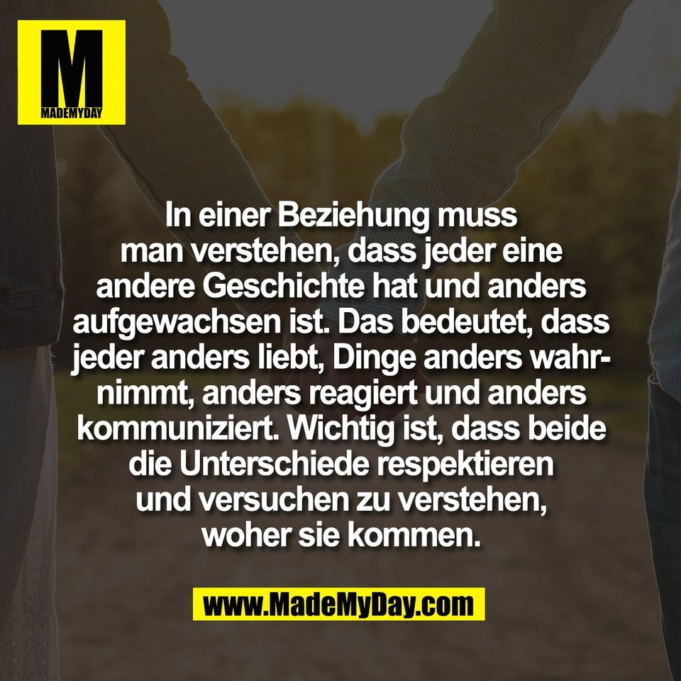 In einer Beziehung muss<br />
man verstehen, dass jeder eine<br />
andere Geschichte hat und anders<br />
aufgewachsen ist. Das bedeutet, dass<br />
jeder anders liebt, Dinge anders wahr-<br />
nimmt, anders reagiert und anders<br />
kommuniziert. Wichtig ist, dass beide<br />
die Unterschiede respektieren<br />
und versuchen zu verstehen,<br />
woher sie kommen.