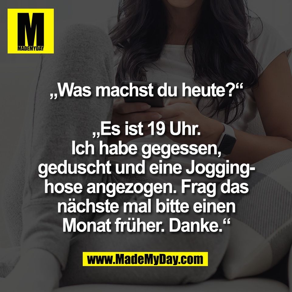 „Was machst du heute?“<br />
<br />
„Es ist 19 Uhr.<br />
Ich habe gegessen,<br />
geduscht und eine Jogging-<br />
hose angezogen. Frag das<br />
nächste mal bitte einen<br />
Monat früher. Danke.“