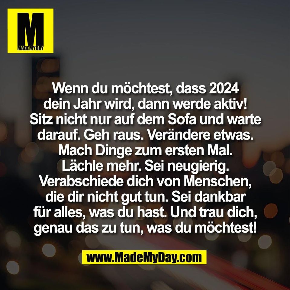 Wenn du möchtest, dass 2024<br />
dein Jahr wird, dann werde aktiv!<br />
Sitz nicht nur auf dem Sofa und warte<br />
darauf. Geh raus. Verändere etwas.<br />
Mach Dinge zum ersten Mal.<br />
Lächle mehr. Sei neugierig.<br />
Verabschiede dich von Menschen,<br />
die dir nicht gut tun. Sei dankbar<br />
für alles, was du hast. Und trau dich,<br />
genau das zu tun, was du möchtest!