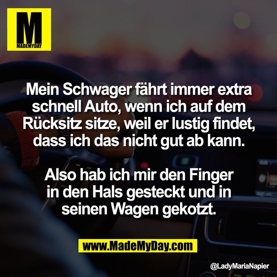 Mein Schwager fährt immer extra<br />
schnell Auto, wenn ich auf dem<br />
Rücksitz sitze, weil er lustig findet,<br />
dass ich das nicht gut ab kann.<br />
<br />
Also hab ich mir den Finger<br />
in den Hals gesteckt und in<br />
seinen Wagen gekotzt.