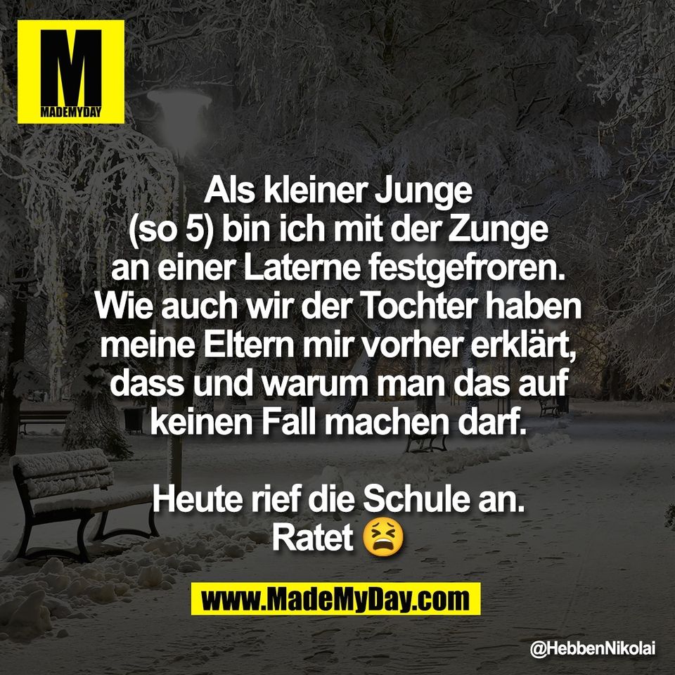 Als kleiner Junge<br />
(so 5) bin ich mit der Zunge<br />
an einer Laterne festgefroren.<br />
Wie auch wir der Tochter haben<br />
meine Eltern mir vorher erklärt,<br />
dass und warum man das auf<br />
keinen Fall machen darf.<br />
<br />
Heute rief die Schule an.<br />
Ratet 😫