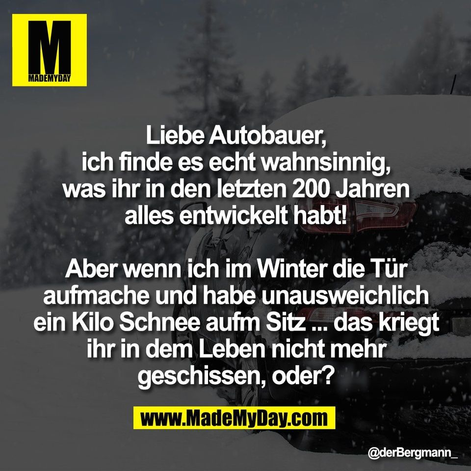 Liebe Autobauer,<br />
ich finde es echt wahnsinnig,<br />
was ihr in den letzten 200 Jahren<br />
alles entwickelt habt!<br />
<br />
Aber wenn ich im Winter die Tür<br />
aufmache und habe unausweichlich<br />
ein Kilo Schnee aufm Sitz ... das kriegt<br />
ihr in dem Leben nicht mehr<br />
geschissen, oder?