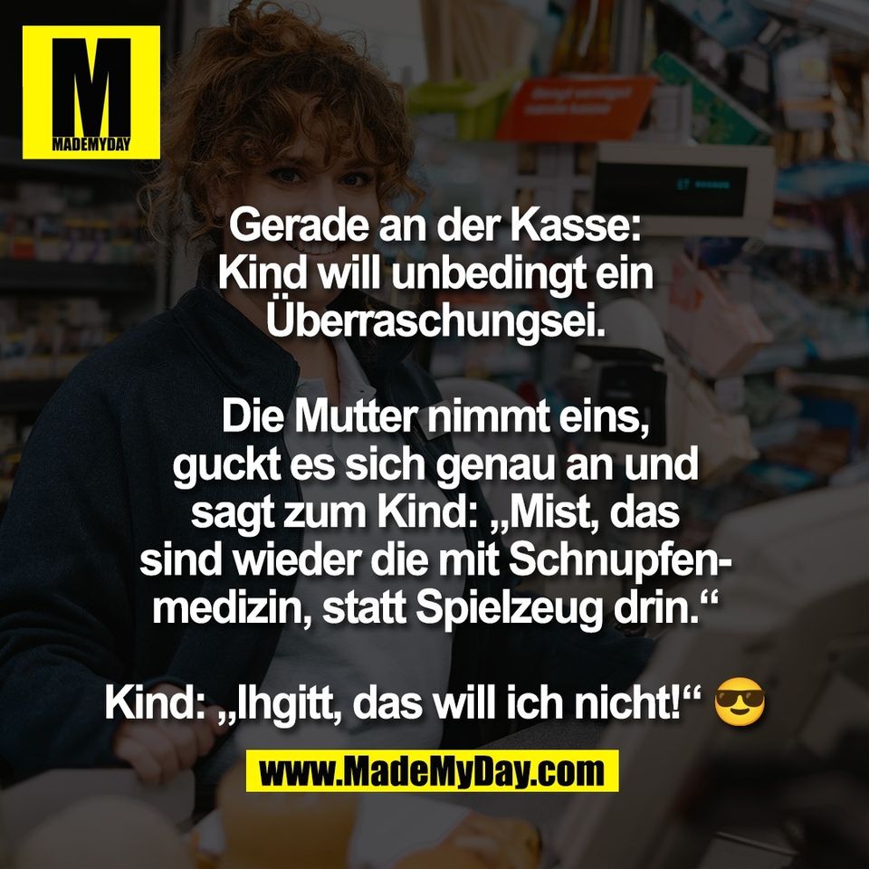 Gerade an der Kasse:<br />
Kind will unbedingt ein<br />
Überraschungsei.<br />
<br />
Die Mutter nimmt eins,<br />
guckt es sich genau an und<br />
sagt zum Kind: „Mist, das<br />
sind wieder die mit Schnupfen-<br />
medizin, statt Spielzeug drin.“<br />
<br />
Kind: „Ihgitt, das will ich nicht!“ 😎