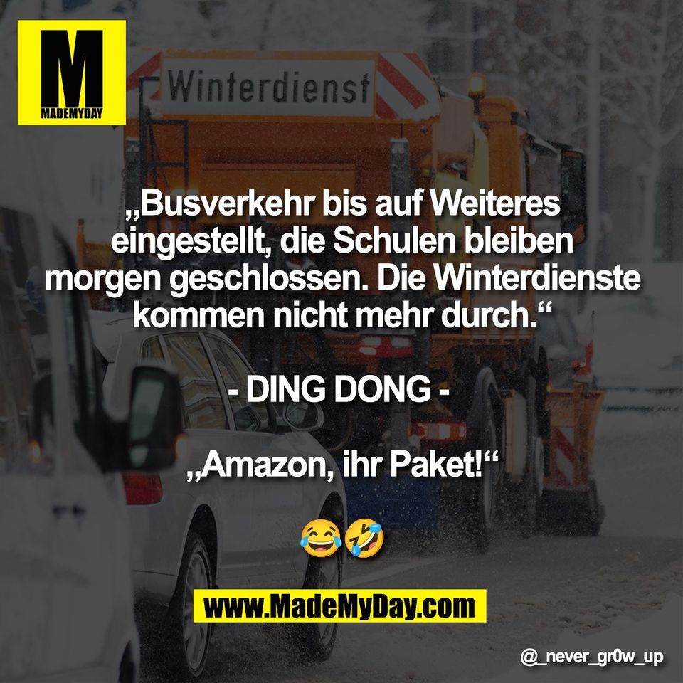 „Busverkehr bis auf Weiteres<br />
eingestellt, die Schulen bleiben<br />
morgen geschlossen. Die Winterdienste<br />
kommen nicht mehr durch.“<br />
<br />
- DING DONG - <br />
<br />
„Amazon, ihr Paket!“<br />
<br />
😂🤣