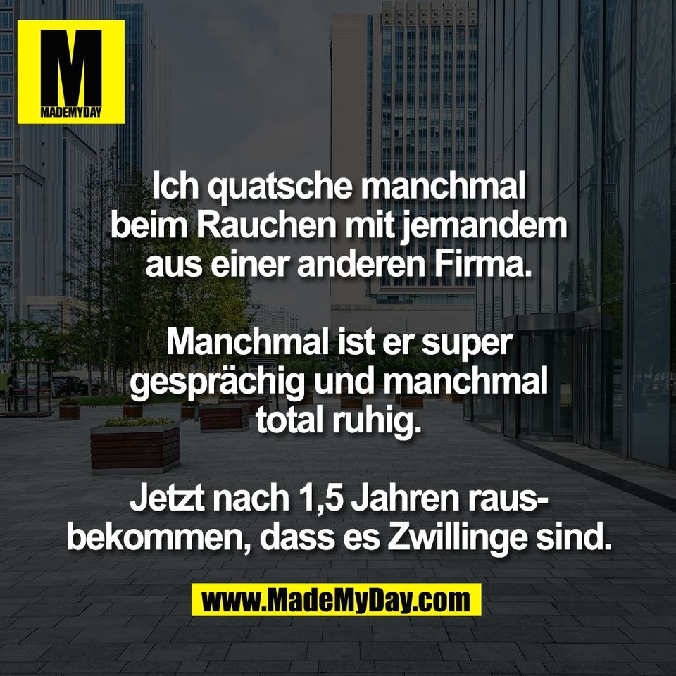 Ich quatsche manchmal<br />
beim Rauchen mit jemandem<br />
aus einer anderen Firma.<br />
<br />
Manchmal ist er super<br />
gesprächig und manchmal<br />
total ruhig.<br />
<br />
Jetzt nach 1,5 Jahren raus-<br />
bekommen, dass es Zwillinge sind.