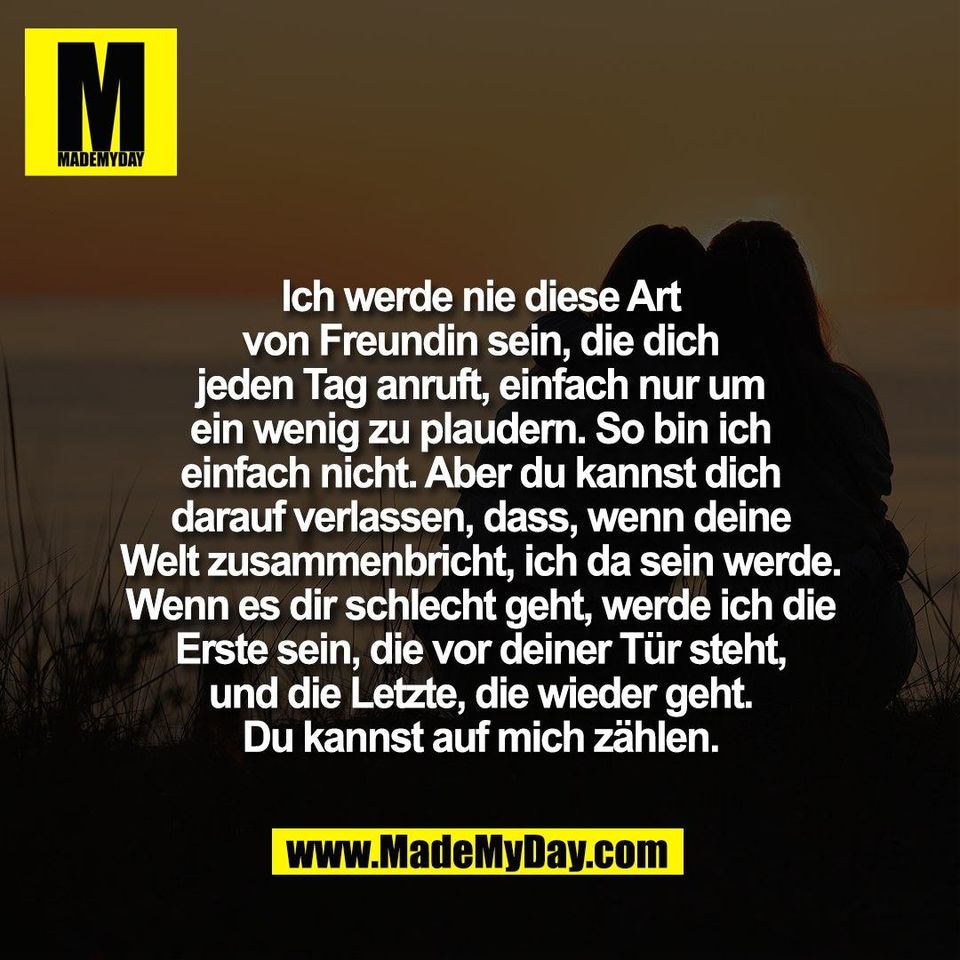 Ich werde nie diese Art<br />
von Freundin sein, die dich<br />
jeden Tag anruft, einfach nur um<br />
ein wenig zu plaudern. So bin ich<br />
einfach nicht. Aber du kannst dich<br />
darauf verlassen, dass, wenn deine<br />
Welt zusammenbricht, ich da sein werde.<br />
Wenn es dir schlecht geht, werde ich die<br />
Erste sein, die vor deiner Tür steht,<br />
und die Letzte, die wieder geht.<br />
Du kannst auf mich zählen.