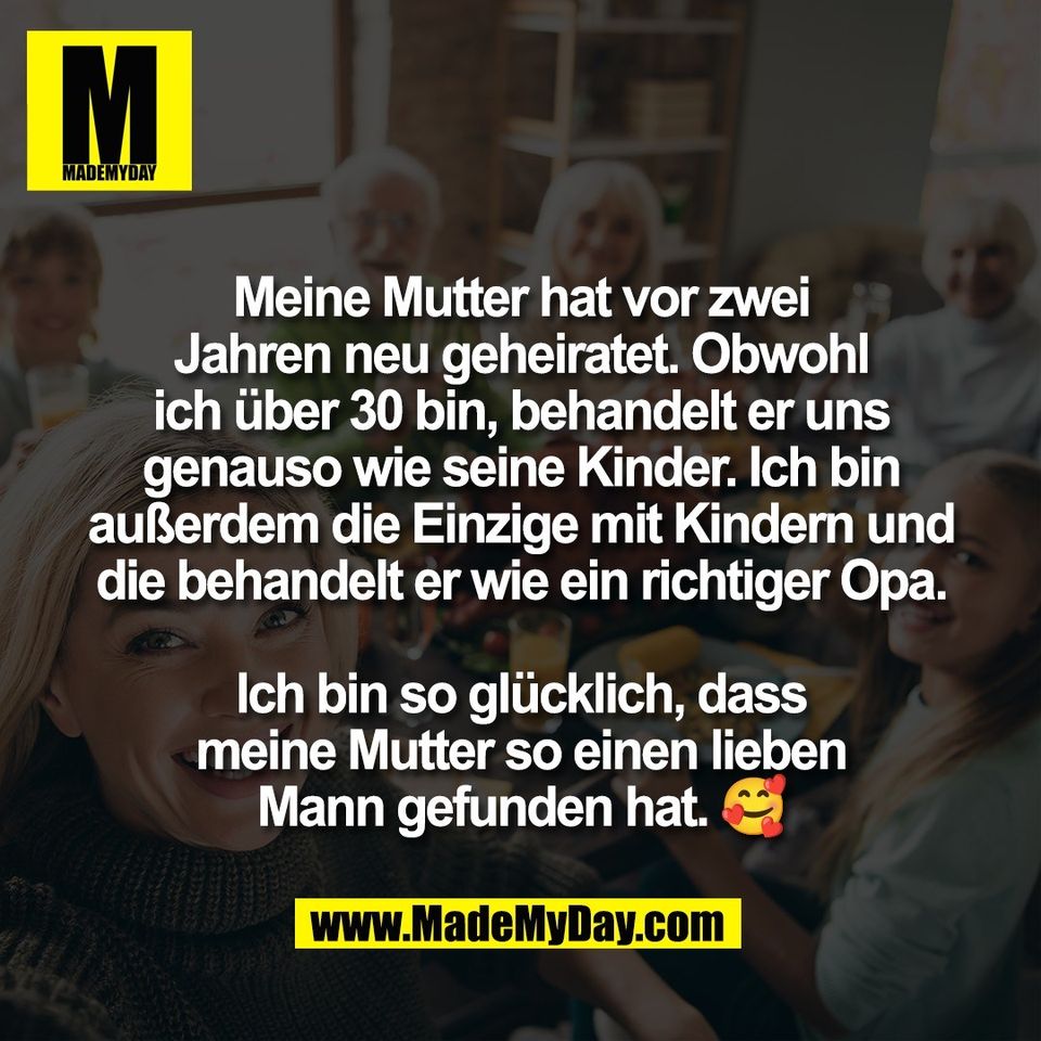 Meine Mutter hat vor zwei<br />
Jahren neu geheiratet. Obwohl<br />
ich über 30 bin, behandelt er uns<br />
genauso wie seine Kinder. Ich bin<br />
außerdem die Einzige mit Kindern und<br />
die behandelt er wie ein richtiger Opa.<br />
<br />
Ich bin so glücklich, dass<br />
meine Mutter so einen lieben<br />
Mann gefunden hat. 🥰