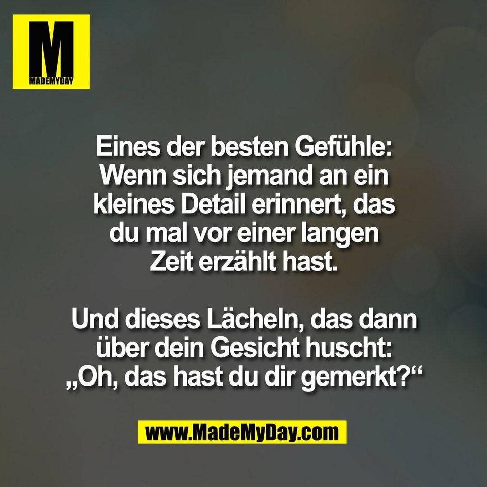 Eines der besten Gefühle:<br />
Wenn sich jemand an ein<br />
kleines Detail erinnert, das<br />
du mal vor einer langen<br />
Zeit erzählt hast.<br />
<br />
Und dieses Lächeln, das dann<br />
über dein Gesicht huscht:<br />
„Oh, das hast du dir gemerkt?“