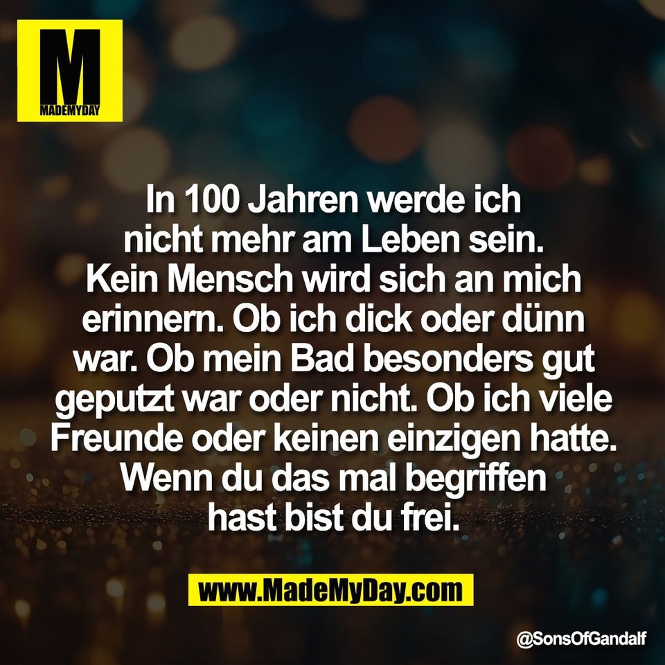 In 100 Jahren werde ich<br />
nicht mehr am Leben sein.<br />
Kein Mensch wird sich an mich<br />
erinnern. Ob ich dick oder dünn<br />
war. Ob mein Bad besonders gut<br />
geputzt war oder nicht. Ob ich viele<br />
Freunde oder keinen einzigen hatte.<br />
Wenn du das mal begriffen<br />
hast bist du frei.