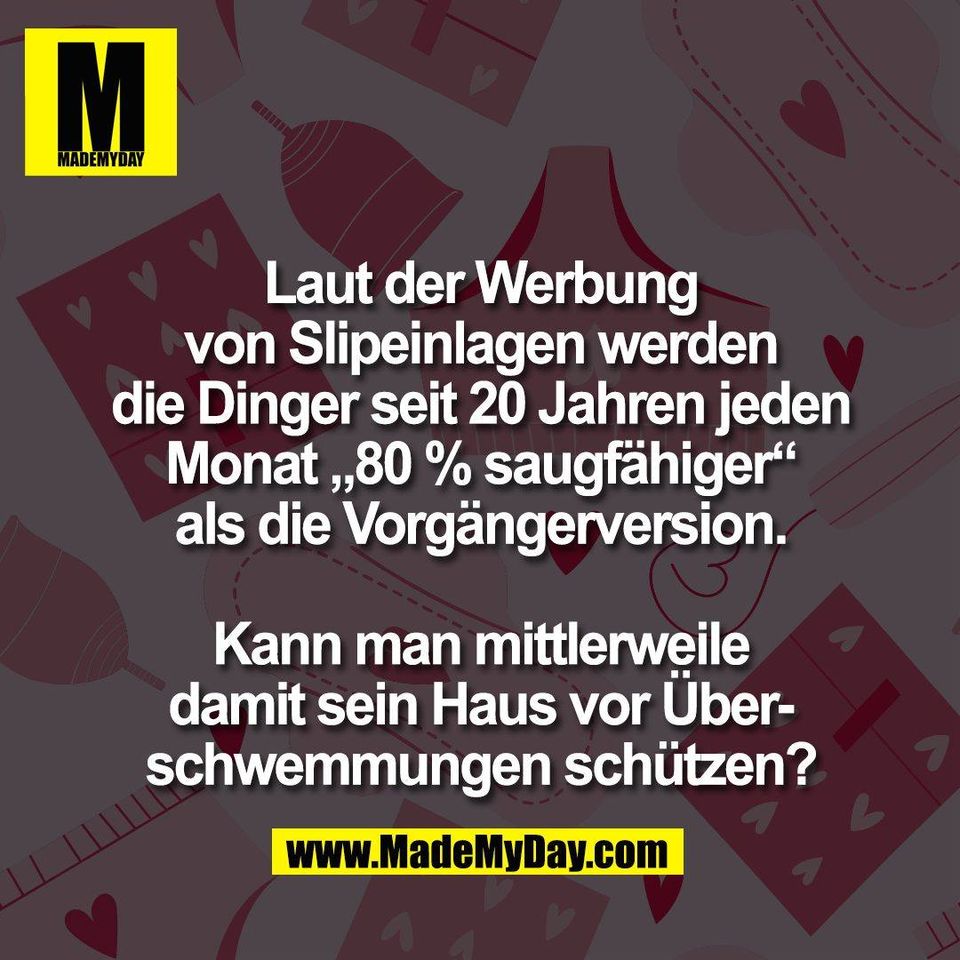Laut der Werbung<br />
von Slipeinlagen werden<br />
die Dinger seit 20 Jahren jeden<br />
Monat „80 % saugfähiger“<br />
als die Vorgängerversion.<br />
<br />
Kann man mittlerweile<br />
damit sein Haus vor Über-<br />
schwemmungen schützen?