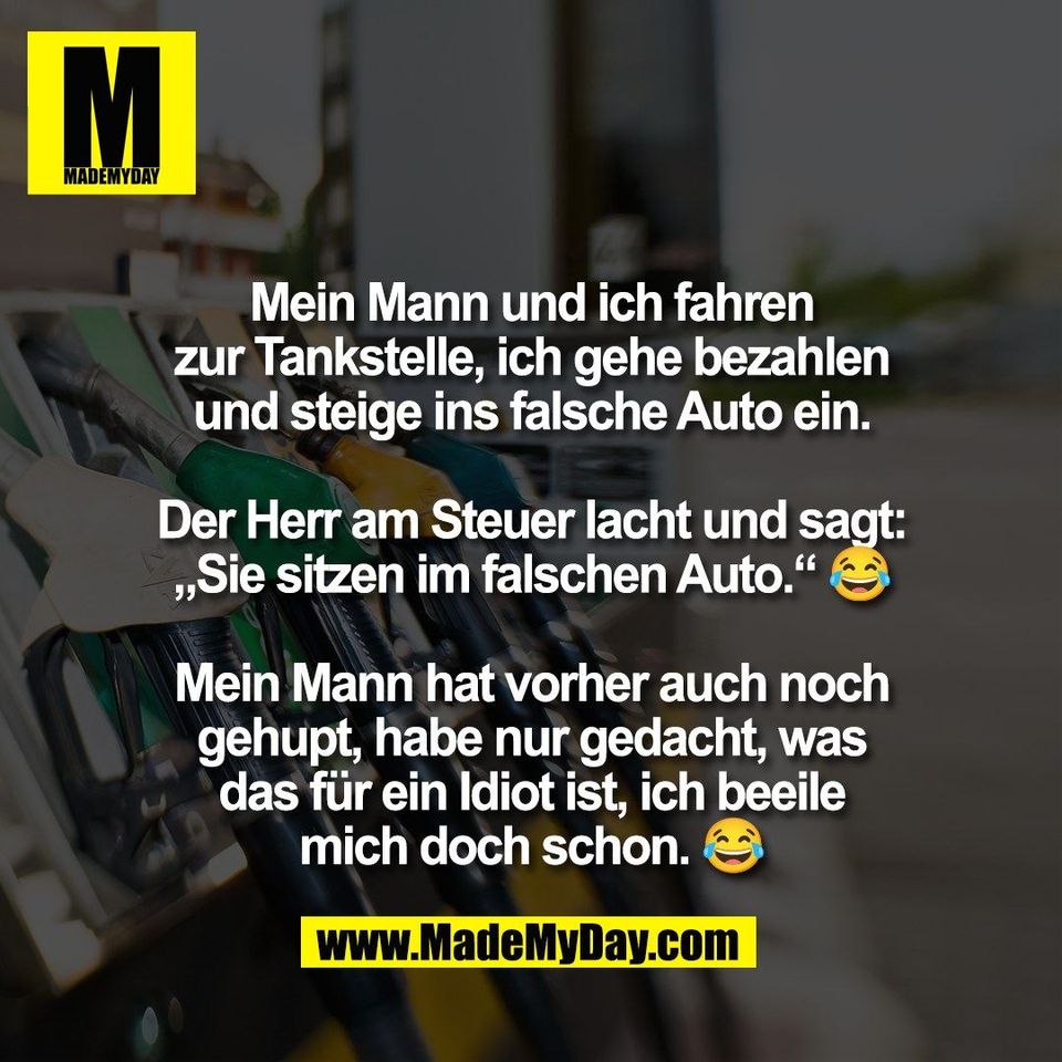 Mein Mann und ich fahren<br />
zur Tankstelle, ich gehe bezahlen<br />
und steige ins falsche Auto ein.<br />
<br />
Der Herr am Steuer lacht und sagt:<br />
„Sie sitzen im falschen Auto.“ 😂<br />
<br />
Mein Mann hat vorher auch noch<br />
gehupt, habe nur gedacht, was<br />
das für ein Idiot ist, ich beeile<br />
mich doch schon. 😂